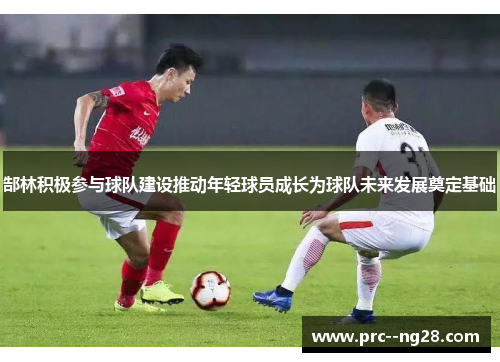 郜林积极参与球队建设推动年轻球员成长为球队未来发展奠定基础