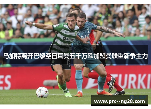 乌加特离开巴黎圣日耳曼五千万欧加盟曼联重新争主力 乌加特离开巴黎圣日耳曼五千万欧加盟曼联重新争主力