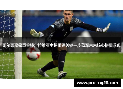 切尔西豪掷重金锁定拉维亚中场重建关键一步蓝军未来核心拼图浮现