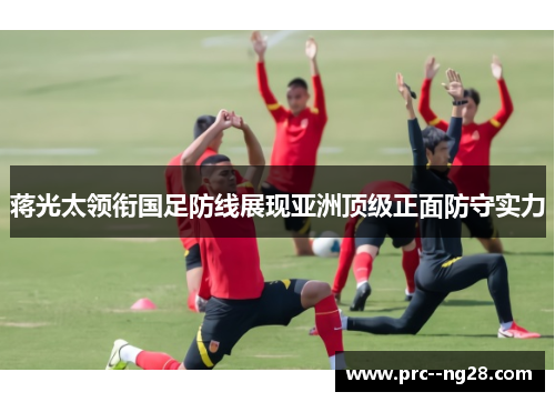蒋光太领衔国足防线展现亚洲顶级正面防守实力 蒋光太领衔国足防线展现亚洲顶级正面防守实力