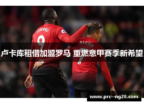 卢卡库租借加盟罗马 重燃意甲赛季新希望 卢卡库租借加盟罗马 重燃意甲赛季新希望