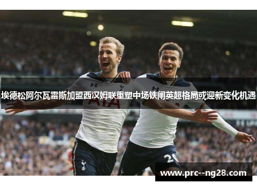 埃德松阿尔瓦雷斯加盟西汉姆联重塑中场铁闸英超格局或迎新变化机遇