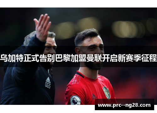 乌加特正式告别巴黎加盟曼联开启新赛季征程 乌加特正式告别巴黎加盟曼联开启新赛季征程